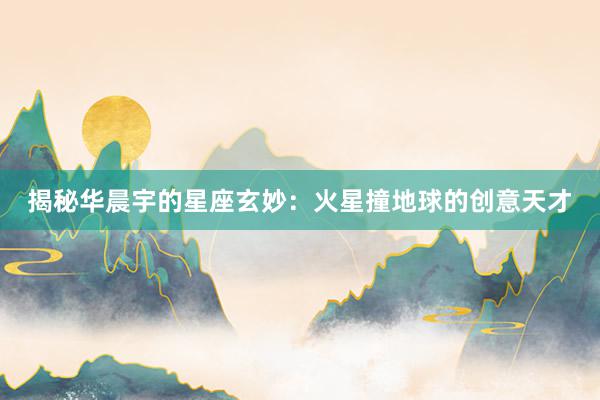 揭秘华晨宇的星座玄妙：火星撞地球的创意天才