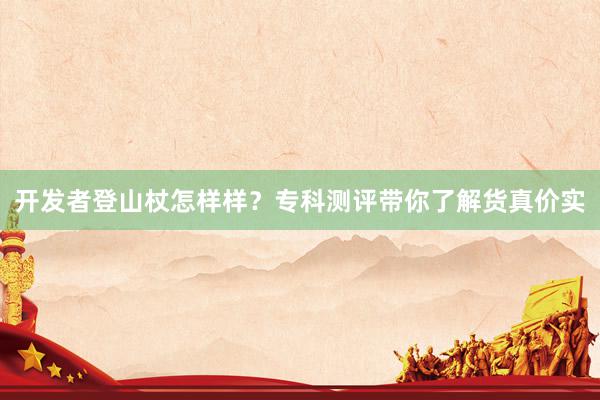 开发者登山杖怎样样？专科测评带你了解货真价实
