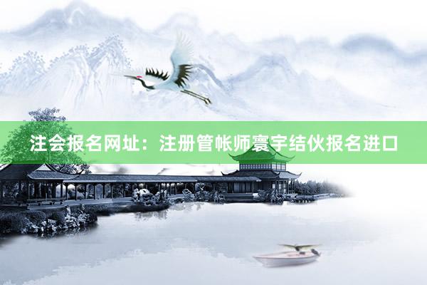 注会报名网址：注册管帐师寰宇结伙报名进口