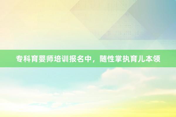 专科育婴师培训报名中，随性掌执育儿本领