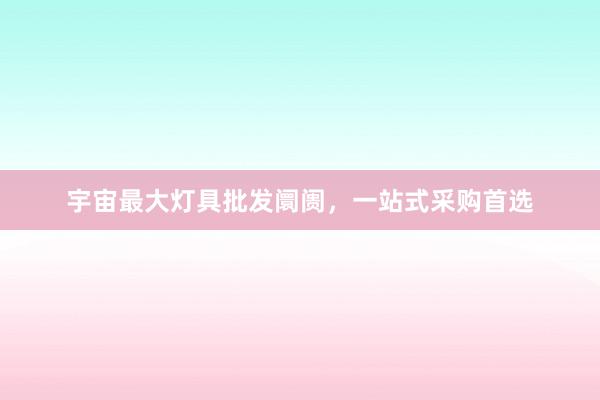 宇宙最大灯具批发阛阓，一站式采购首选