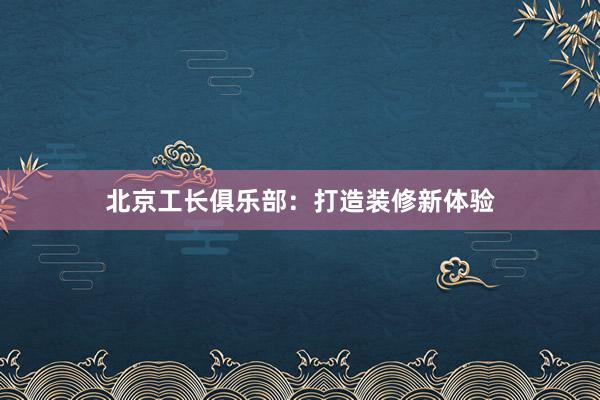 北京工长俱乐部：打造装修新体验