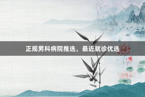 正规男科病院推选，最近就诊优选