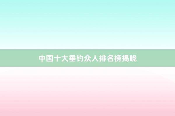 中国十大垂钓众人排名榜揭晓