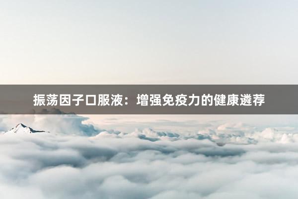 振荡因子口服液：增强免疫力的健康遴荐